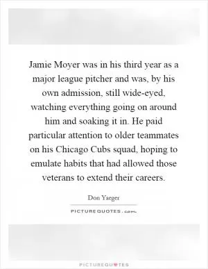 Jamie Moyer was in his third year as a major league pitcher and was, by his own admission, still wide-eyed, watching everything going on around him and soaking it in. He paid particular attention to older teammates on his Chicago Cubs squad, hoping to emulate habits that had allowed those veterans to extend their careers Picture Quote #1