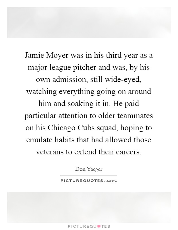 Jamie Moyer was in his third year as a major league pitcher and was, by his own admission, still wide-eyed, watching everything going on around him and soaking it in. He paid particular attention to older teammates on his Chicago Cubs squad, hoping to emulate habits that had allowed those veterans to extend their careers. Picture Quote #1