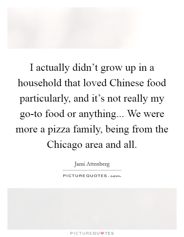 I actually didn't grow up in a household that loved Chinese food particularly, and it's not really my go-to food or anything... We were more a pizza family, being from the Chicago area and all. Picture Quote #1