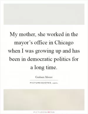 My mother, she worked in the mayor’s office in Chicago when I was growing up and has been in democratic politics for a long time Picture Quote #1