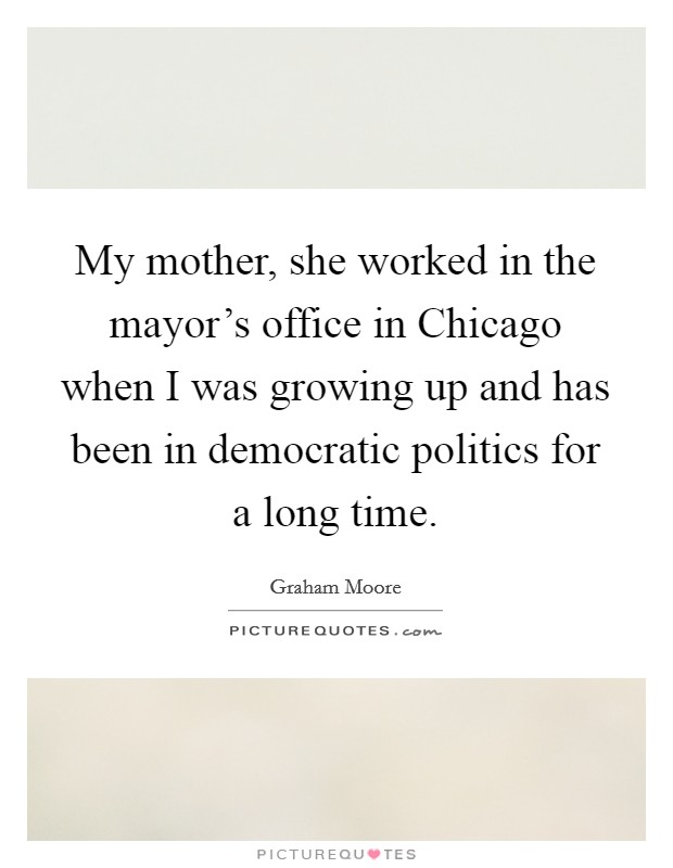 My mother, she worked in the mayor's office in Chicago when I was growing up and has been in democratic politics for a long time. Picture Quote #1