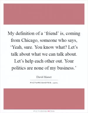 My definition of a ‘friend’ is, coming from Chicago, someone who says, ‘Yeah, sure. You know what? Let’s talk about what we can talk about. Let’s help each other out. Your politics are none of my business.’ Picture Quote #1