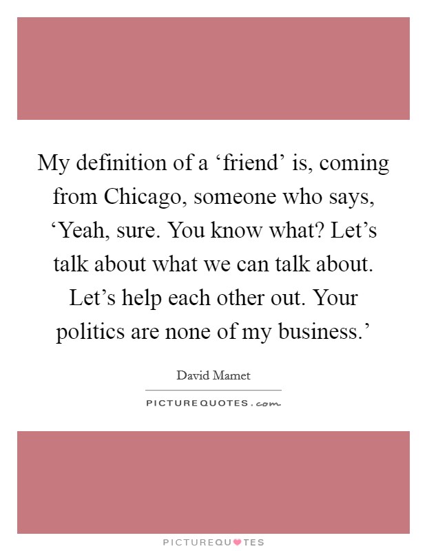 My definition of a ‘friend' is, coming from Chicago, someone who says, ‘Yeah, sure. You know what? Let's talk about what we can talk about. Let's help each other out. Your politics are none of my business.' Picture Quote #1