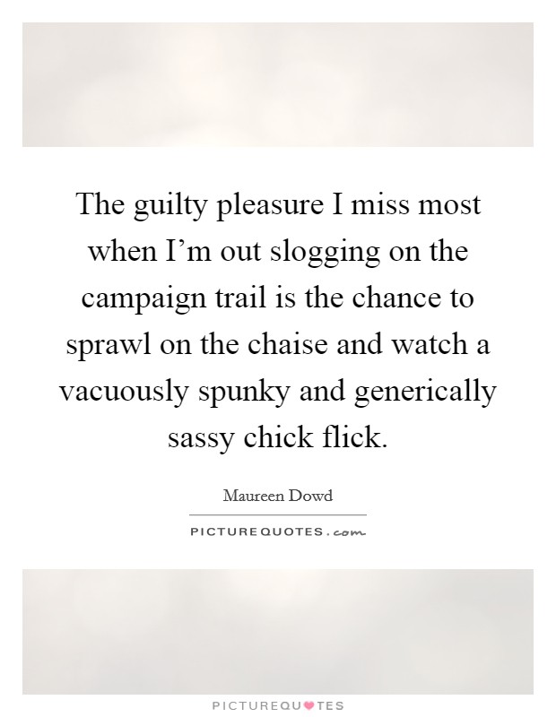 The guilty pleasure I miss most when I'm out slogging on the campaign trail is the chance to sprawl on the chaise and watch a vacuously spunky and generically sassy chick flick. Picture Quote #1