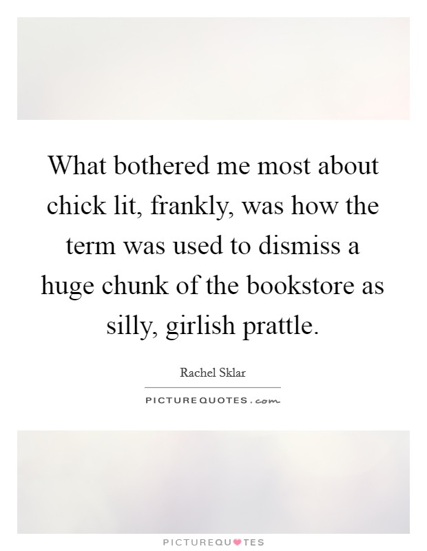 What bothered me most about chick lit, frankly, was how the term was used to dismiss a huge chunk of the bookstore as silly, girlish prattle. Picture Quote #1