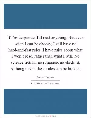 If I’m desperate, I’ll read anything. But even when I can be choosy, I still have no hard-and-fast rules. I have rules about what I won’t read, rather than what I will. No science fiction, no romance, no chick lit. Although even these rules can be broken Picture Quote #1