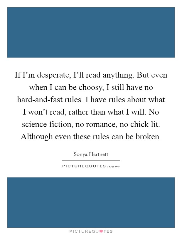 If I'm desperate, I'll read anything. But even when I can be choosy, I still have no hard-and-fast rules. I have rules about what I won't read, rather than what I will. No science fiction, no romance, no chick lit. Although even these rules can be broken. Picture Quote #1