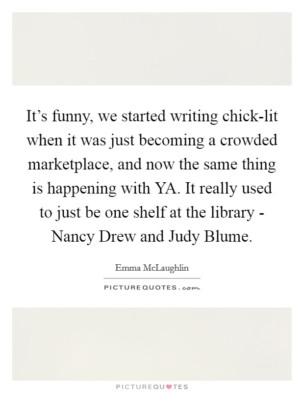 It's funny, we started writing chick-lit when it was just becoming a crowded marketplace, and now the same thing is happening with YA. It really used to just be one shelf at the library - Nancy Drew and Judy Blume. Picture Quote #1