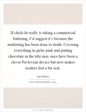 If chick-lit really is taking a commercial battering, I’d suggest it’s because the marketing has been done to death. Covering everything in girlie pink and putting chocolate in the title may once have been a clever Pavlovian device but now makes readers feel a bit sick Picture Quote #1