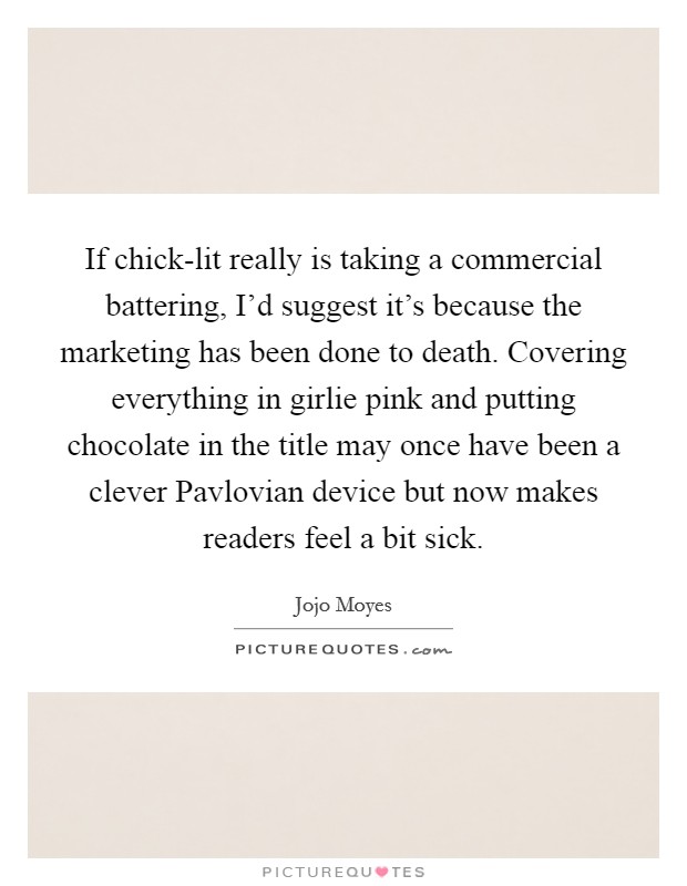 If chick-lit really is taking a commercial battering, I'd suggest it's because the marketing has been done to death. Covering everything in girlie pink and putting chocolate in the title may once have been a clever Pavlovian device but now makes readers feel a bit sick. Picture Quote #1