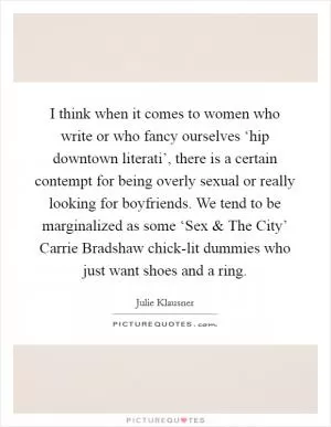I think when it comes to women who write or who fancy ourselves ‘hip downtown literati’, there is a certain contempt for being overly sexual or really looking for boyfriends. We tend to be marginalized as some ‘Sex and The City’ Carrie Bradshaw chick-lit dummies who just want shoes and a ring Picture Quote #1