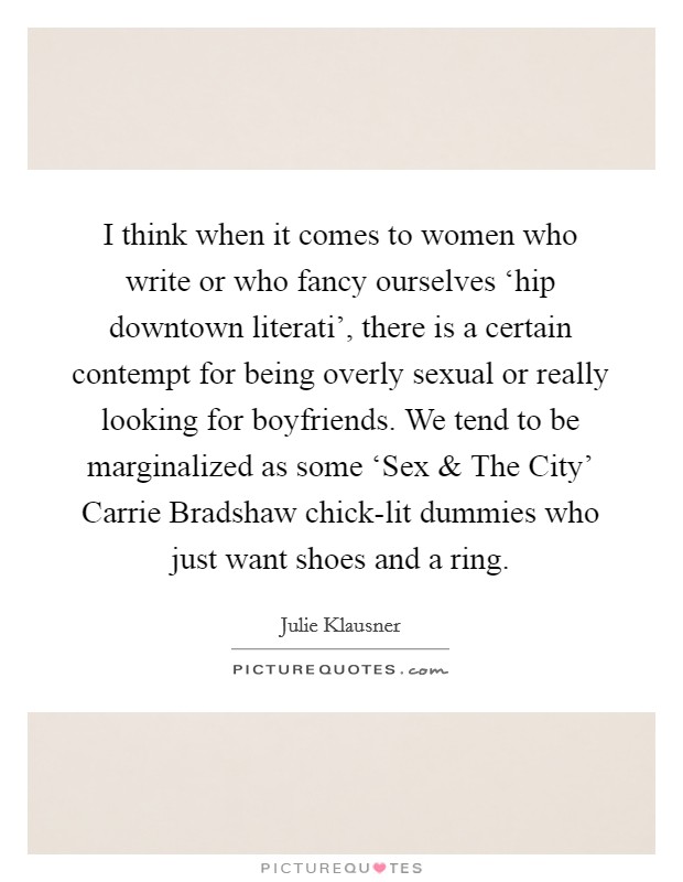 I think when it comes to women who write or who fancy ourselves ‘hip downtown literati', there is a certain contempt for being overly sexual or really looking for boyfriends. We tend to be marginalized as some ‘Sex and The City' Carrie Bradshaw chick-lit dummies who just want shoes and a ring. Picture Quote #1