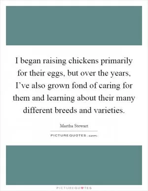 I began raising chickens primarily for their eggs, but over the years, I’ve also grown fond of caring for them and learning about their many different breeds and varieties Picture Quote #1