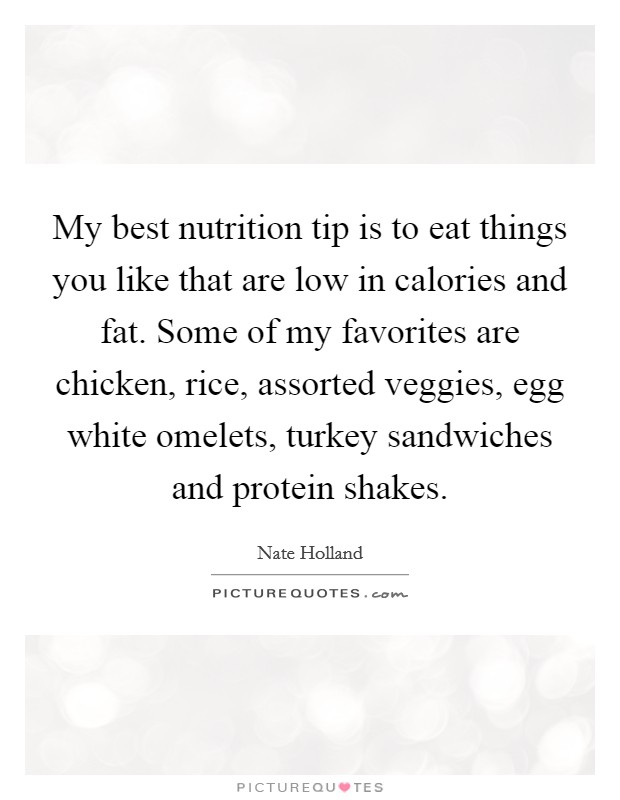 My best nutrition tip is to eat things you like that are low in calories and fat. Some of my favorites are chicken, rice, assorted veggies, egg white omelets, turkey sandwiches and protein shakes. Picture Quote #1