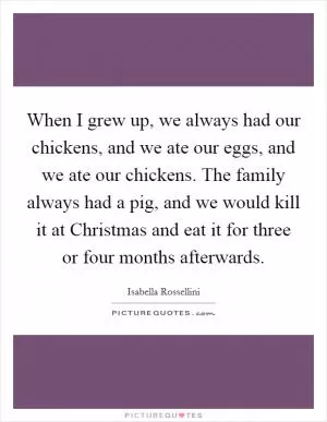 When I grew up, we always had our chickens, and we ate our eggs, and we ate our chickens. The family always had a pig, and we would kill it at Christmas and eat it for three or four months afterwards Picture Quote #1