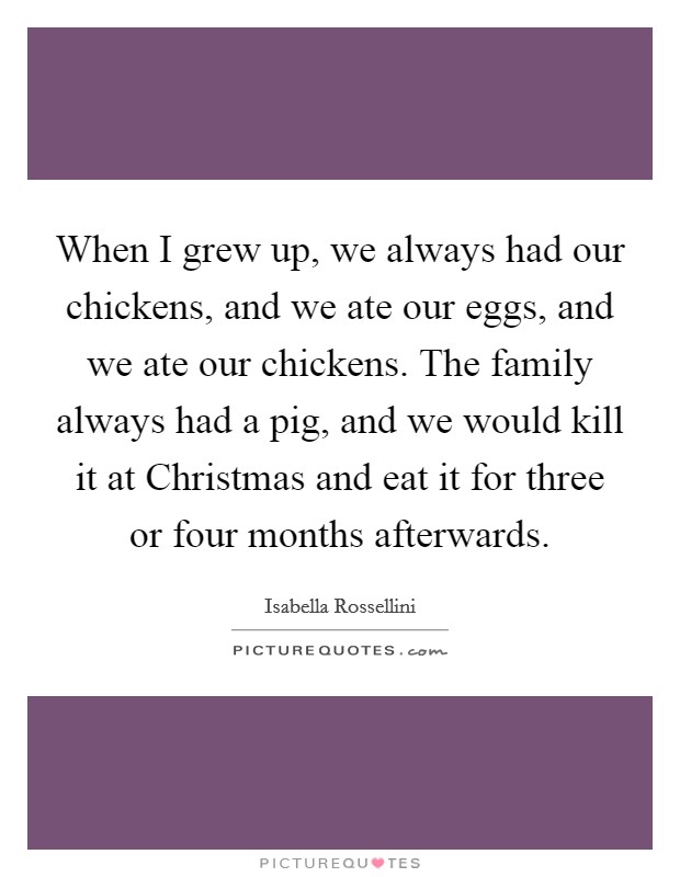 When I grew up, we always had our chickens, and we ate our eggs, and we ate our chickens. The family always had a pig, and we would kill it at Christmas and eat it for three or four months afterwards. Picture Quote #1