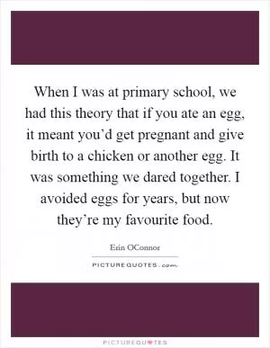 When I was at primary school, we had this theory that if you ate an egg, it meant you’d get pregnant and give birth to a chicken or another egg. It was something we dared together. I avoided eggs for years, but now they’re my favourite food Picture Quote #1