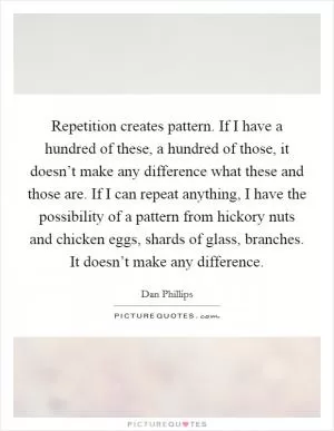 Repetition creates pattern. If I have a hundred of these, a hundred of those, it doesn’t make any difference what these and those are. If I can repeat anything, I have the possibility of a pattern from hickory nuts and chicken eggs, shards of glass, branches. It doesn’t make any difference Picture Quote #1