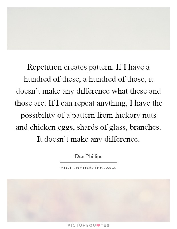 Repetition creates pattern. If I have a hundred of these, a hundred of those, it doesn't make any difference what these and those are. If I can repeat anything, I have the possibility of a pattern from hickory nuts and chicken eggs, shards of glass, branches. It doesn't make any difference. Picture Quote #1