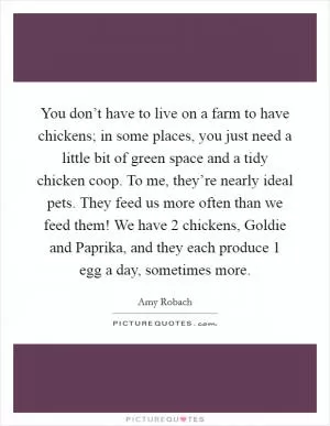 You don’t have to live on a farm to have chickens; in some places, you just need a little bit of green space and a tidy chicken coop. To me, they’re nearly ideal pets. They feed us more often than we feed them! We have 2 chickens, Goldie and Paprika, and they each produce 1 egg a day, sometimes more Picture Quote #1