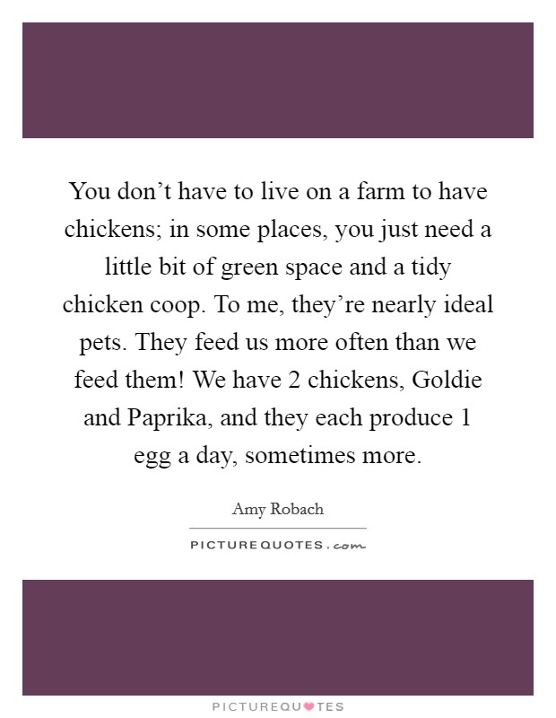 You don't have to live on a farm to have chickens; in some places, you just need a little bit of green space and a tidy chicken coop. To me, they're nearly ideal pets. They feed us more often than we feed them! We have 2 chickens, Goldie and Paprika, and they each produce 1 egg a day, sometimes more. Picture Quote #1