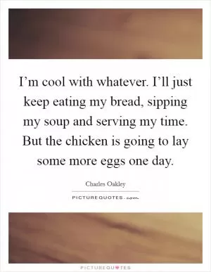 I’m cool with whatever. I’ll just keep eating my bread, sipping my soup and serving my time. But the chicken is going to lay some more eggs one day Picture Quote #1