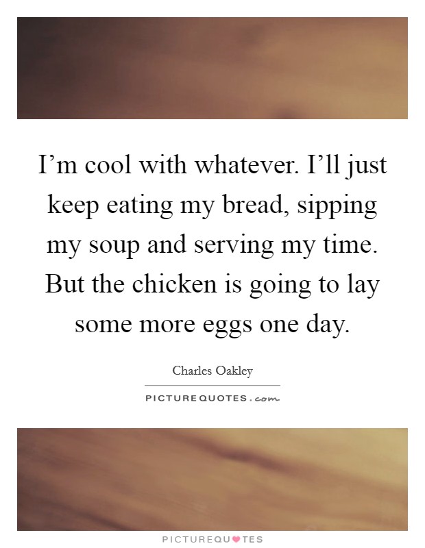 I'm cool with whatever. I'll just keep eating my bread, sipping my soup and serving my time. But the chicken is going to lay some more eggs one day. Picture Quote #1