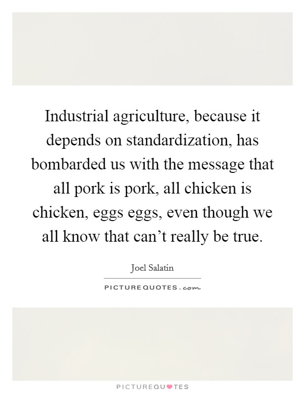 Industrial agriculture, because it depends on standardization, has bombarded us with the message that all pork is pork, all chicken is chicken, eggs eggs, even though we all know that can't really be true. Picture Quote #1