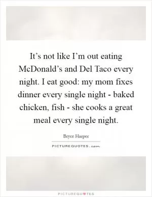 It’s not like I’m out eating McDonald’s and Del Taco every night. I eat good: my mom fixes dinner every single night - baked chicken, fish - she cooks a great meal every single night Picture Quote #1