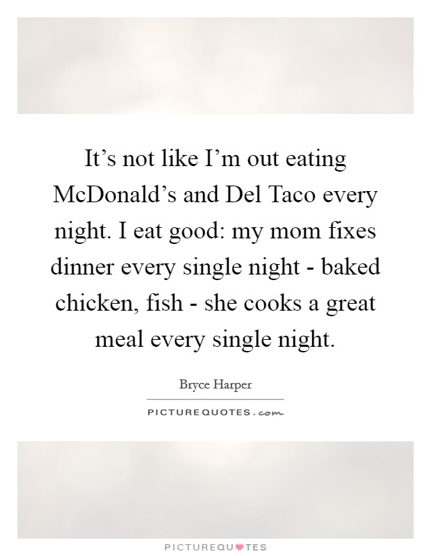 It's not like I'm out eating McDonald's and Del Taco every night. I eat good: my mom fixes dinner every single night - baked chicken, fish - she cooks a great meal every single night. Picture Quote #1