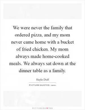 We were never the family that ordered pizza, and my mom never came home with a bucket of fried chicken. My mom always made home-cooked meals. We always sat down at the dinner table as a family Picture Quote #1