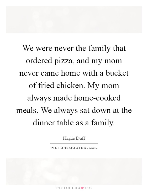 We were never the family that ordered pizza, and my mom never came home with a bucket of fried chicken. My mom always made home-cooked meals. We always sat down at the dinner table as a family. Picture Quote #1