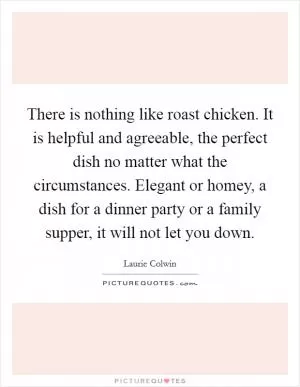 There is nothing like roast chicken. It is helpful and agreeable, the perfect dish no matter what the circumstances. Elegant or homey, a dish for a dinner party or a family supper, it will not let you down Picture Quote #1
