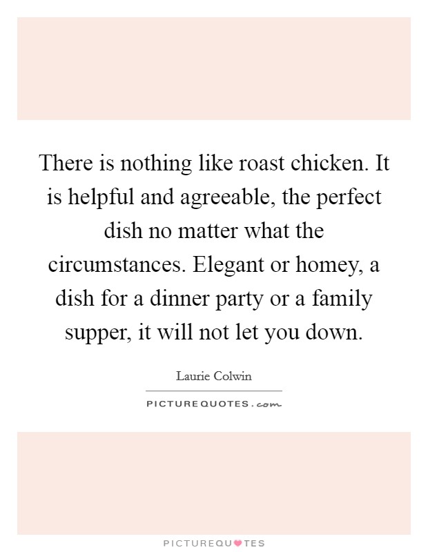 There is nothing like roast chicken. It is helpful and agreeable, the perfect dish no matter what the circumstances. Elegant or homey, a dish for a dinner party or a family supper, it will not let you down. Picture Quote #1