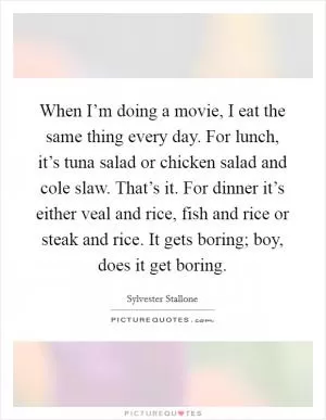 When I’m doing a movie, I eat the same thing every day. For lunch, it’s tuna salad or chicken salad and cole slaw. That’s it. For dinner it’s either veal and rice, fish and rice or steak and rice. It gets boring; boy, does it get boring Picture Quote #1