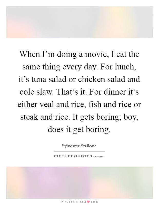 When I'm doing a movie, I eat the same thing every day. For lunch, it's tuna salad or chicken salad and cole slaw. That's it. For dinner it's either veal and rice, fish and rice or steak and rice. It gets boring; boy, does it get boring. Picture Quote #1