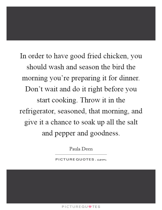 In order to have good fried chicken, you should wash and season the bird the morning you're preparing it for dinner. Don't wait and do it right before you start cooking. Throw it in the refrigerator, seasoned, that morning, and give it a chance to soak up all the salt and pepper and goodness. Picture Quote #1