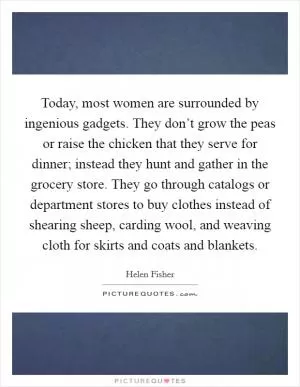 Today, most women are surrounded by ingenious gadgets. They don’t grow the peas or raise the chicken that they serve for dinner; instead they hunt and gather in the grocery store. They go through catalogs or department stores to buy clothes instead of shearing sheep, carding wool, and weaving cloth for skirts and coats and blankets Picture Quote #1