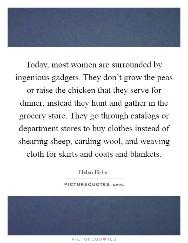 Today, most women are surrounded by ingenious gadgets. They don't grow the peas or raise the chicken that they serve for dinner; instead they hunt and gather in the grocery store. They go through catalogs or department stores to buy clothes instead of shearing sheep, carding wool, and weaving cloth for skirts and coats and blankets. Picture Quote #1