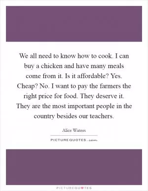 We all need to know how to cook. I can buy a chicken and have many meals come from it. Is it affordable? Yes. Cheap? No. I want to pay the farmers the right price for food. They deserve it. They are the most important people in the country besides our teachers Picture Quote #1