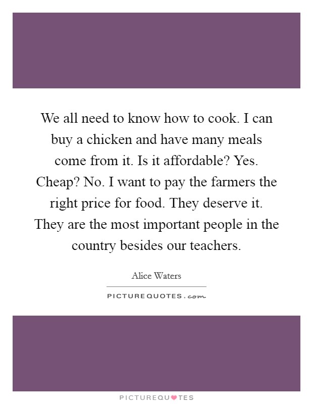 We all need to know how to cook. I can buy a chicken and have many meals come from it. Is it affordable? Yes. Cheap? No. I want to pay the farmers the right price for food. They deserve it. They are the most important people in the country besides our teachers. Picture Quote #1