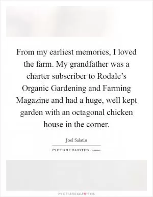 From my earliest memories, I loved the farm. My grandfather was a charter subscriber to Rodale’s Organic Gardening and Farming Magazine and had a huge, well kept garden with an octagonal chicken house in the corner Picture Quote #1