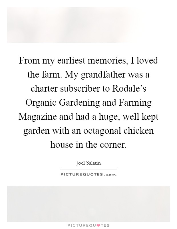 From my earliest memories, I loved the farm. My grandfather was a charter subscriber to Rodale's Organic Gardening and Farming Magazine and had a huge, well kept garden with an octagonal chicken house in the corner. Picture Quote #1