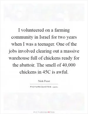 I volunteered on a farming community in Israel for two years when I was a teenager. One of the jobs involved clearing out a massive warehouse full of chickens ready for the abattoir. The smell of 40,000 chickens in 45C is awful Picture Quote #1