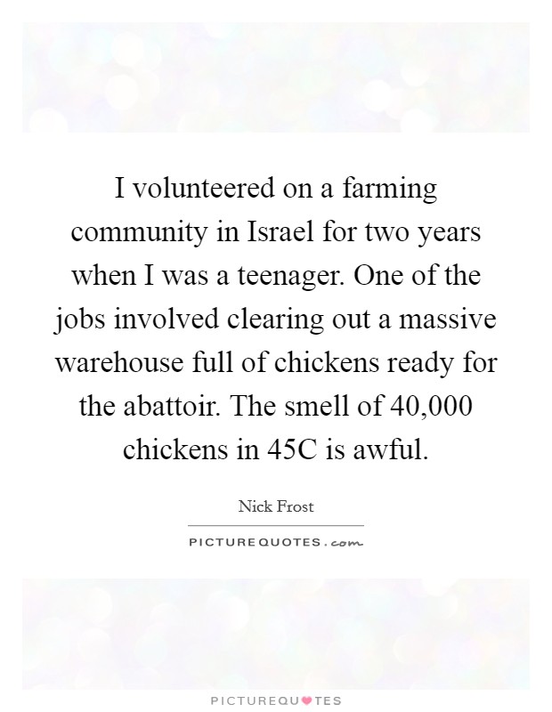 I volunteered on a farming community in Israel for two years when I was a teenager. One of the jobs involved clearing out a massive warehouse full of chickens ready for the abattoir. The smell of 40,000 chickens in 45C is awful. Picture Quote #1