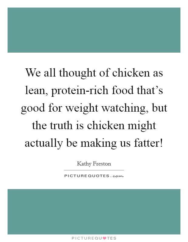 We all thought of chicken as lean, protein-rich food that's good for weight watching, but the truth is chicken might actually be making us fatter! Picture Quote #1