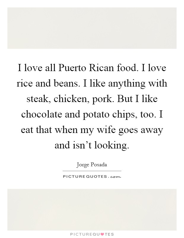 I love all Puerto Rican food. I love rice and beans. I like anything with steak, chicken, pork. But I like chocolate and potato chips, too. I eat that when my wife goes away and isn't looking. Picture Quote #1