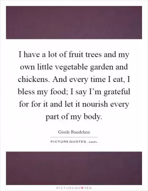 I have a lot of fruit trees and my own little vegetable garden and chickens. And every time I eat, I bless my food; I say I’m grateful for for it and let it nourish every part of my body Picture Quote #1