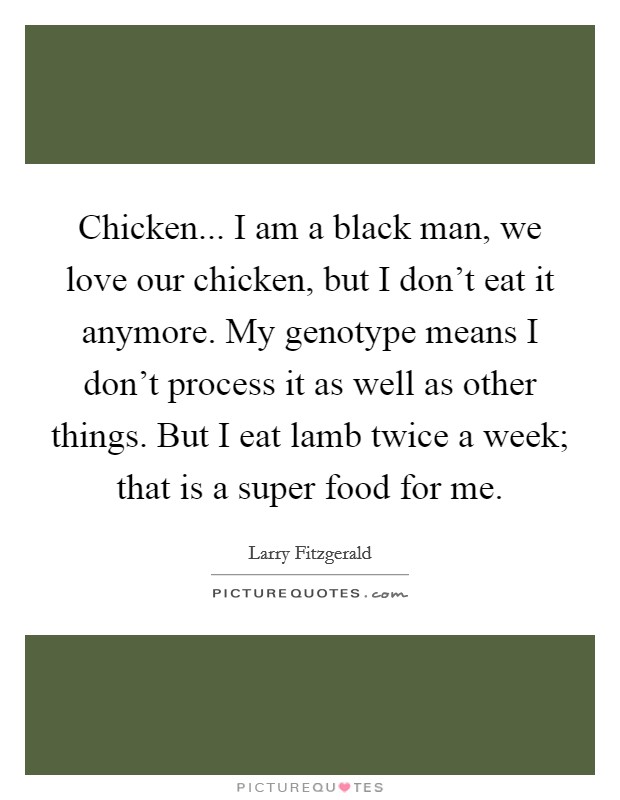 Chicken... I am a black man, we love our chicken, but I don't eat it anymore. My genotype means I don't process it as well as other things. But I eat lamb twice a week; that is a super food for me. Picture Quote #1