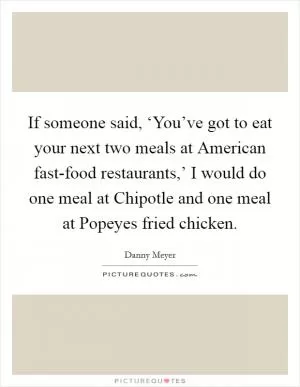 If someone said, ‘You’ve got to eat your next two meals at American fast-food restaurants,’ I would do one meal at Chipotle and one meal at Popeyes fried chicken Picture Quote #1